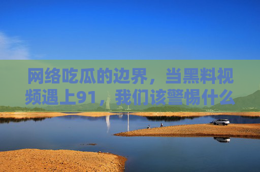 网络吃瓜的边界，当黑料视频遇上91，我们该警惕什么？网络吃瓜的边界，当黑料视频遇上91，我们该警惕什么？