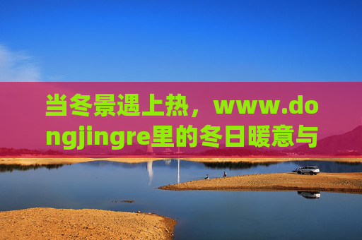 当冬景遇上热，www.dongjingre里的冬日暖意与生活热潮，当冬景遇上热，冬日暖意与生活热潮