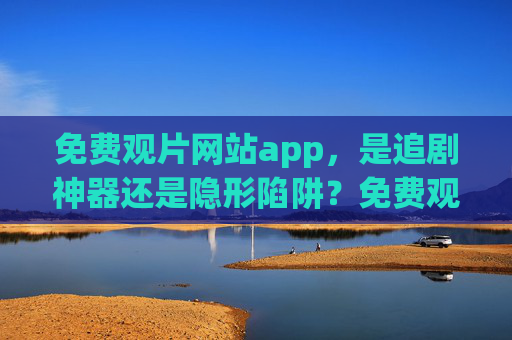免费观片网站app，是追剧神器还是隐形陷阱？免费观片网站app，追剧神器还是隐形陷阱？