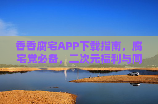 香香腐宅APP下载指南，腐宅党必备，二次元福利与同好社区全解锁！香香腐宅APP下载指南，腐宅党必备，二次元福利与同好社区全解锁