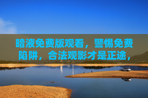 暗液免费版观看，警惕免费陷阱，合法观影才是正途，警惕暗液免费版陷阱，合法观影才是正途