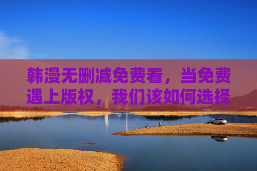 韩漫无删减免费看，当免费遇上版权，我们该如何选择？韩漫无删减免费看，免费与版权，我们该如何选择？