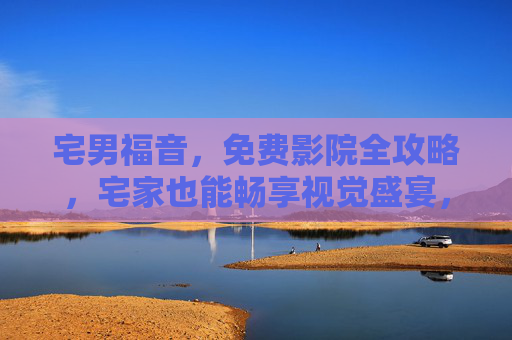宅男福音，免费影院全攻略，宅家也能畅享视觉盛宴，宅男福音，免费影院全攻略，宅家畅享视觉盛宴