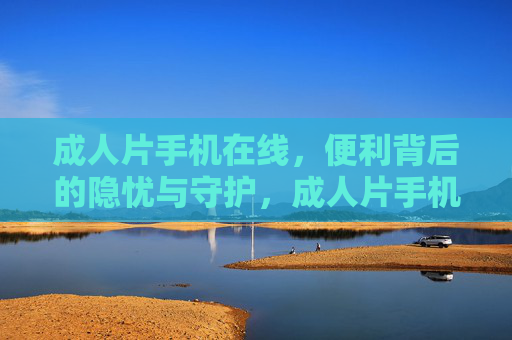 成人片手机在线,便利背后的隐忧与守护,成人片手机在线,便利下的隐忧与守护