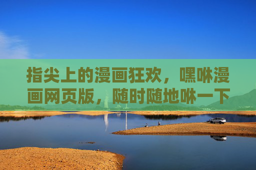 指尖上的漫画狂欢，嘿咻漫画网页版，随时随地咻一下进入趣味世界，指尖狂欢！嘿咻漫画网页版，随时随地咻入趣味世界