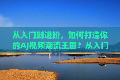 从入门到进阶，如何打造你的AJ视频潮流王国？从入门到进阶，打造你的AJ视频潮流王国