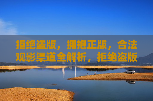 拒绝盗版，拥抱正版，合法观影渠道全解析，拒绝盗版拥抱正版，合法观影渠道全解析