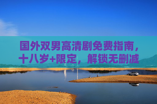 国外双男高清剧免费指南，十八岁+限定，解锁无删减成人向情感盛宴，十八岁+限定，国外双男高清剧免费解锁无删减成人向情感盛宴