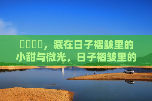 馃惂馃惁，藏在日子褶皱里的小甜与微光，日子褶皱里的微光与小甜