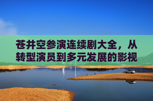 苍井空参演连续剧大全，从转型演员到多元发展的影视足迹，苍井空转型演员后的连续剧足迹，多元发展影视轨迹