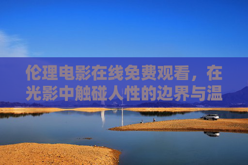 伦理电影在线免费观看，在光影中触碰人性的边界与温度