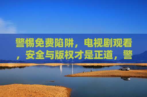 警惕免费陷阱，电视剧观看，安全与版权才是正道，警惕免费陷阱，电视剧观看安全与版权正道
