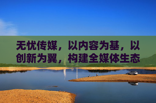 无忧传媒,以内容为基,以创新为翼,构建全媒体生态新格局,无忧传媒,以内容为基、创新为翼,构建全媒体生态新格局