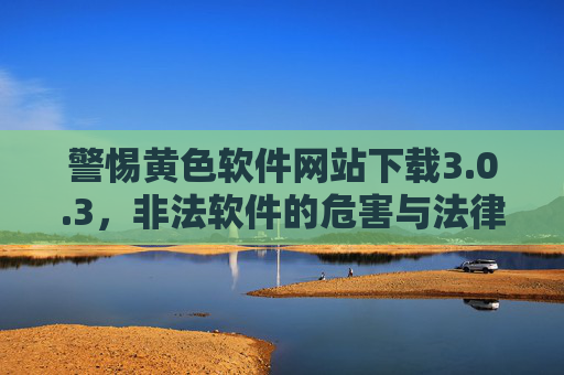 警惕黄色软件网站下载3.0.3,非法软件的危害与法律风险,警惕黄色软件网站下载3.0.3,非法软件危害与法律风险