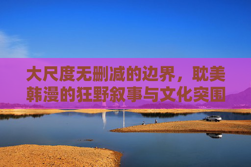 大尺度无删减的边界，耽美韩漫的狂野叙事与文化突围