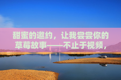 甜蜜的邀约，让我尝尝你的草莓故事——不止于视频，草莓故事的甜蜜邀约，不止于视频