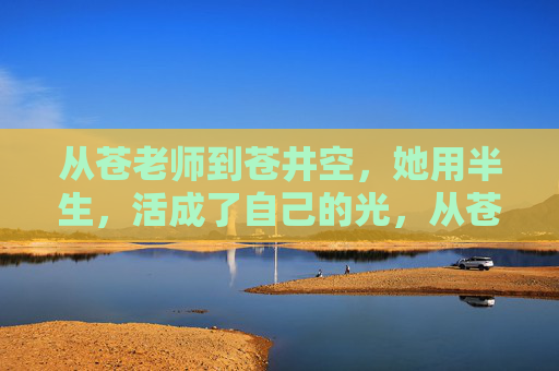 从苍老师到苍井空，她用半生，活成了自己的光，从苍老师到苍井空，半生，活成自己的光