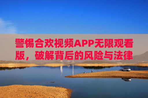 警惕合欢视频APP无限观看版，破解背后的风险与法律红线，警惕合欢视频APP无限观看版，破解背后的风险与法律红线