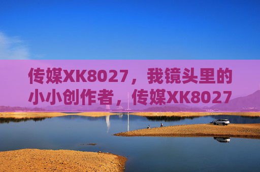 传媒XK8027，我镜头里的小小创作者，传媒XK8027，镜头里的小小创作者