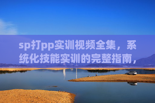 sp打pp实训视频全集，系统化技能实训的完整指南，sp打pp实训视频全集，系统化技能实训完整指南