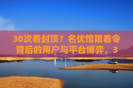 30次看封顶？名优馆限看令背后的用户与平台博弈，30次看封顶，名优馆限看令下的用户与平台博弈