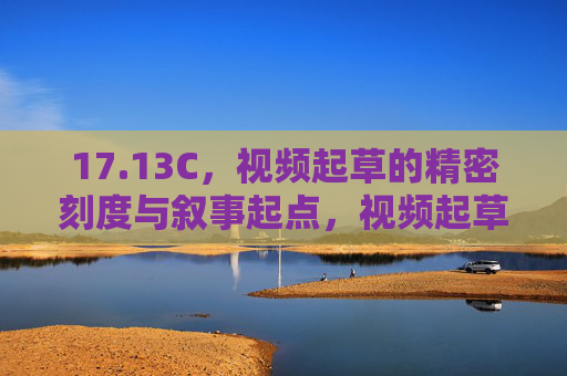 17.13C，视频起草的精密刻度与叙事起点，视频起草的精密叙事起点