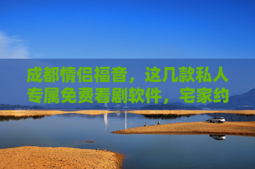 成都情侣福音，这几款私人专属免费看剧软件，宅家约会更甜蜜！成都情侣专属，免费私人看剧软件，宅家约会甜蜜升级！