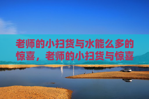老师的小扫货与水能么多的惊喜，老师的小扫货与惊喜满满