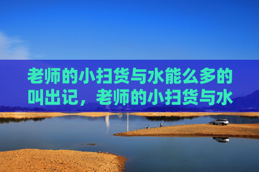 老师的小扫货与水能么多的叫出记，老师的小扫货与水能多多记