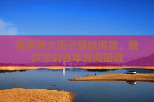 俄罗斯大扔子原版播放，骰声里的百年民间回响