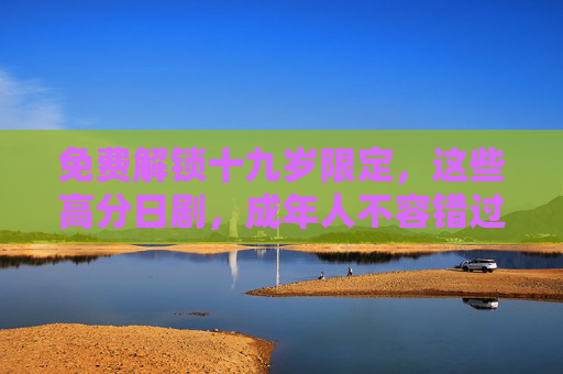 免费解锁十九岁限定，这些高分日剧，成年人不容错过！免费解锁十九岁限定高分日剧，成年人必看！