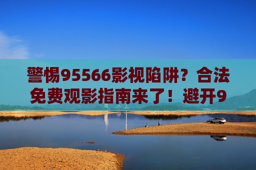 警惕95566影视陷阱？合法免费观影指南来了！避开95566影视陷阱，合法免费观影指南