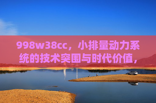 998w38cc，小排量动力系统的技术突围与时代价值，998w38cc小排量动力系统，技术突围与时代价值
