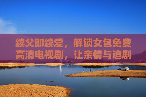 续父即续爱，解锁女包免费高清电视剧，让亲情与追剧时光双向治愈，续父即续爱，女包免费高清剧，亲情追剧双向治愈