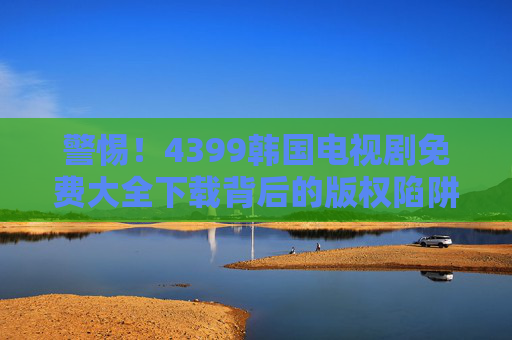 警惕！4399韩国电视剧免费大全下载背后的版权陷阱与合法观看指南，警惕！4399韩国电视剧免费大全下载的版权陷阱与合法观看指南