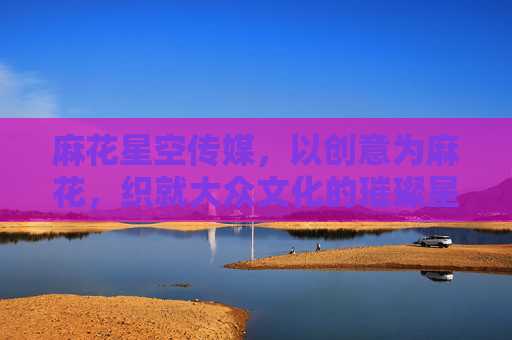 麻花星空传媒，以创意为麻花，织就大众文化的璀璨星空，创意为麻花，织就大众文化璀璨星空