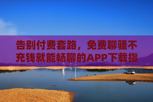 告别付费套路，免费聊骚不充钱就能畅聊的APP下载指南，告别付费套路，免费畅聊APP下载指南