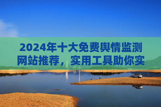 2024年十大免费舆情监测网站推荐，实用工具助你实时掌握网络动态，2024年十大免费舆情监测网站推荐，助你实时掌握网络动态