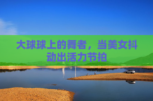 大球球上的舞者，当美女抖动出活力节拍