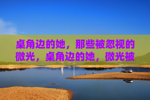 桌角边的她，那些被忽视的微光，桌角边的她，微光被忽视