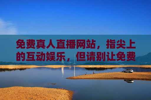 免费真人直播网站，指尖上的互动娱乐，但请别让免费蒙蔽双眼，免费真人直播，指尖互动娱乐，莫让免费蒙蔽双眼