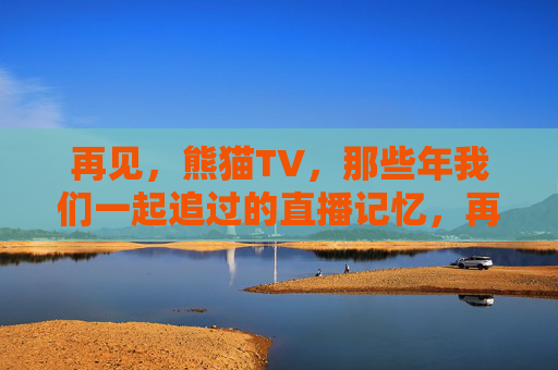 再见，熊猫TV，那些年我们一起追过的直播记忆，再见熊猫TV，那些年我们一起追过的直播记忆