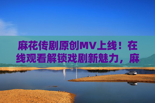 麻花传剧原创MV上线！在线观看解锁戏剧新魅力，麻花传剧原创MV上线 解锁戏剧新魅力
