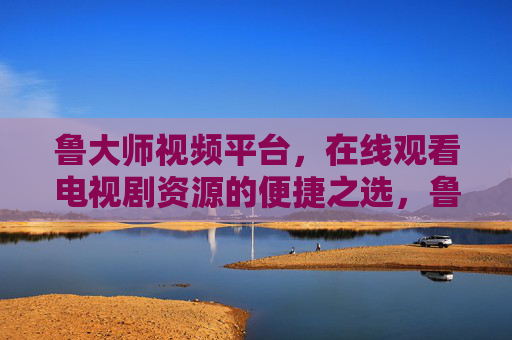 鲁大师视频平台，在线观看电视剧资源的便捷之选，鲁大师视频平台，在线看剧便捷首选