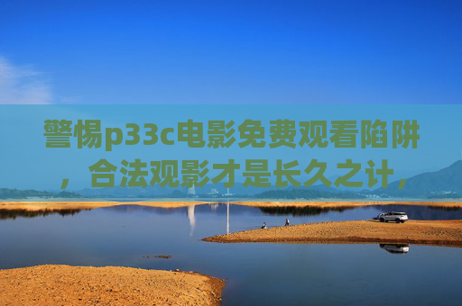 警惕p33c电影免费观看陷阱，合法观影才是长久之计，警惕p33c电影免费观看陷阱，合法观影才是长久之计