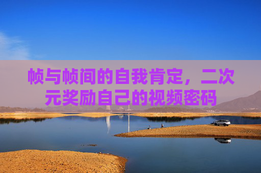 帧与帧间的自我肯定，二次元奖励自己的视频密码