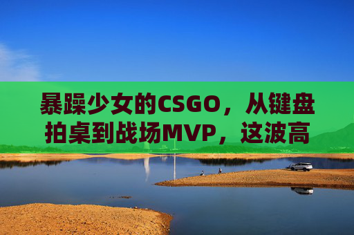 暴躁少女的CSGO，从键盘拍桌到战场MVP，这波高清大片免费送！暴躁少女CSGO，键盘拍桌到战场MVP，高清大片免费送！