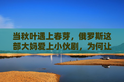 当秋叶遇上春芽，俄罗斯这部大妈爱上小伙剧，为何让全网泪目？俄罗斯秋叶春芽恋，大妈小伙为何让全网泪目？