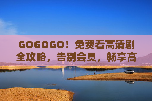 GOGOGO！免费看高清剧全攻略，告别会员，畅享高清观影体验，免费高清剧全攻略，告别会员，畅享观影