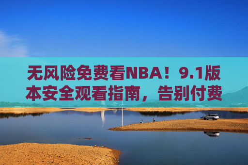 无风险免费看NBA！9.1版本安全观看指南，告别付费烦恼，1版本安全免费看NBA指南，告别付费烦恼